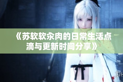 《苏软软汆肉的日常生活点滴与更新时间分享》