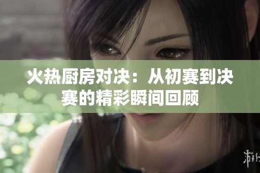 火热厨房对决：从初赛到决赛的精彩瞬间回顾
