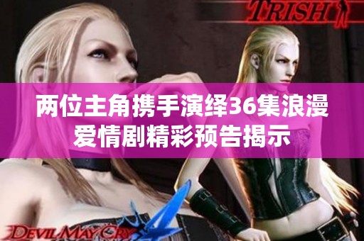 两位主角携手演绎36集浪漫爱情剧精彩预告揭示