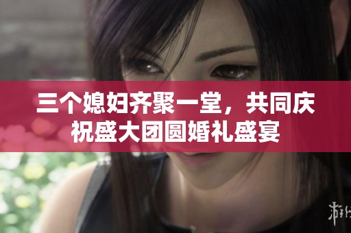 三个媳妇齐聚一堂，共同庆祝盛大团圆婚礼盛宴