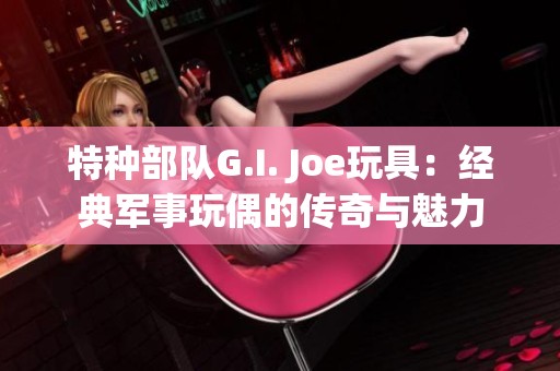 特种部队G.I. Joe玩具：经典军事玩偶的传奇与魅力