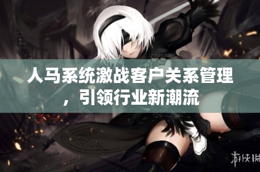 人马系统激战客户关系管理，引领行业新潮流