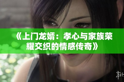 《上门龙婿：孝心与家族荣耀交织的情感传奇》