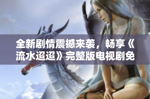 全新剧情震撼来袭，畅享《流水迢迢》完整版电视剧免费观看体验