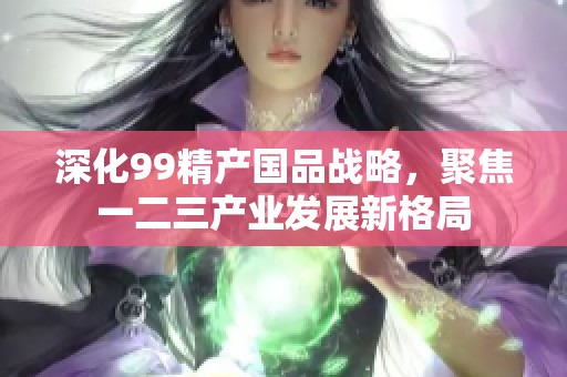 深化99精产国品战略，聚焦一二三产业发展新格局