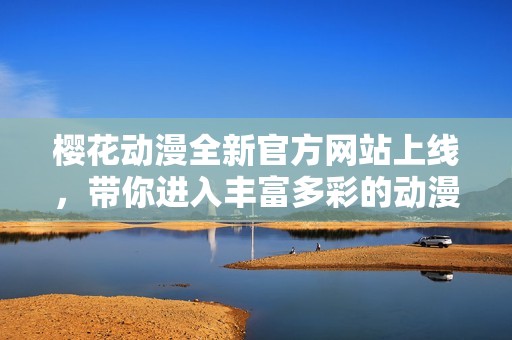 樱花动漫全新官方网站上线，带你进入丰富多彩的动漫世界