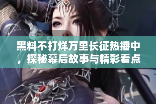黑料不打烊万里长征热播中，探秘幕后故事与精彩看点