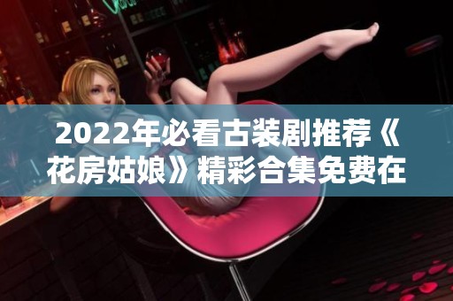 2022年必看古装剧推荐《花房姑娘》精彩合集免费在线观看