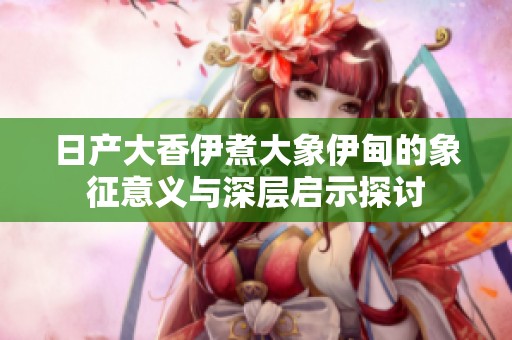 日产大香伊煮大象伊甸的象征意义与深层启示探讨