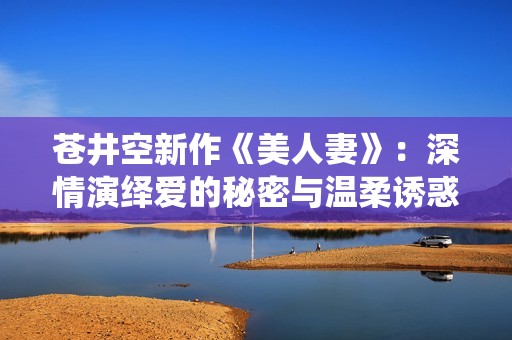 苍井空新作《美人妻》：深情演绎爱的秘密与温柔诱惑