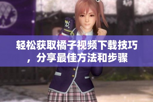 轻松获取橘子视频下载技巧，分享最佳方法和步骤