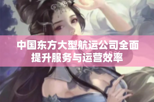 中国东方大型航运公司全面提升服务与运营效率