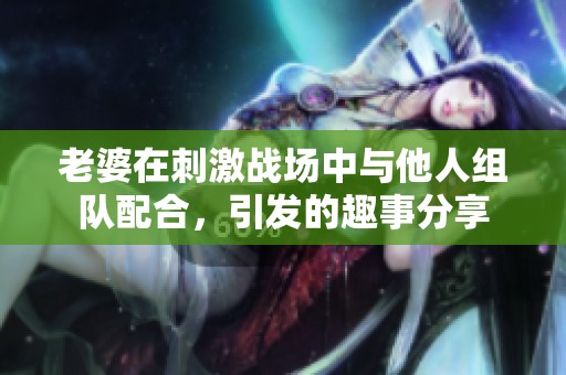 老婆在刺激战场中与他人组队配合，引发的趣事分享
