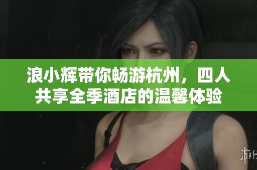 浪小辉带你畅游杭州，四人共享全季酒店的温馨体验