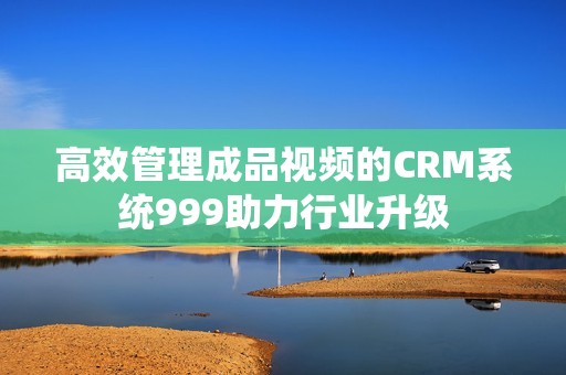 高效管理成品视频的CRM系统999助力行业升级
