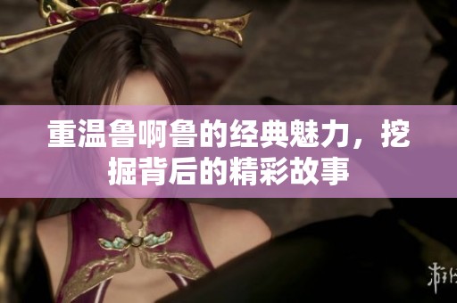 重温鲁啊鲁的经典魅力，挖掘背后的精彩故事