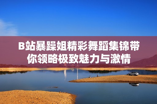 B站暴躁姐精彩舞蹈集锦带你领略极致魅力与激情