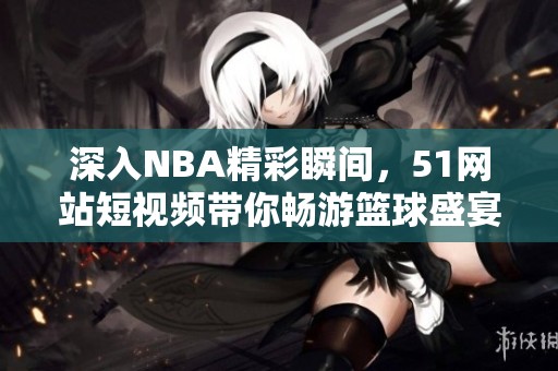 深入NBA精彩瞬间，51网站短视频带你畅游篮球盛宴