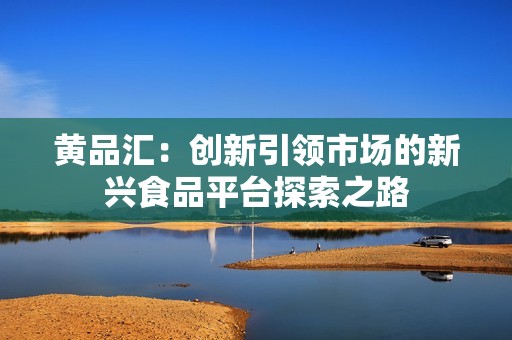 黄品汇：创新引领市场的新兴食品平台探索之路