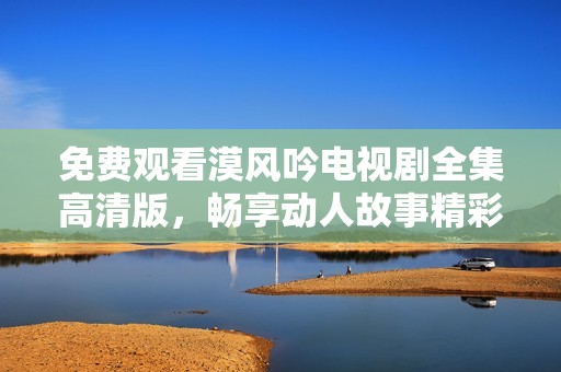 免费观看漠风吟电视剧全集高清版，畅享动人故事精彩瞬间