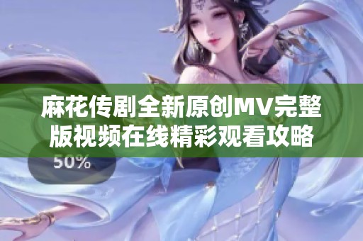 麻花传剧全新原创MV完整版视频在线精彩观看攻略