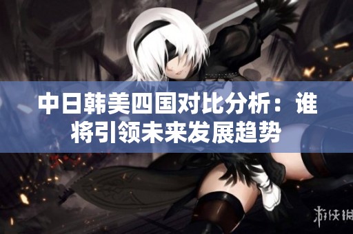 中日韩美四国对比分析：谁将引领未来发展趋势