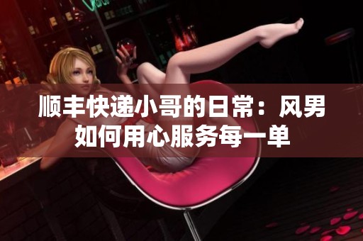 顺丰快递小哥的日常：风男如何用心服务每一单