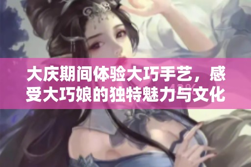 大庆期间体验大巧手艺，感受大巧娘的独特魅力与文化传承