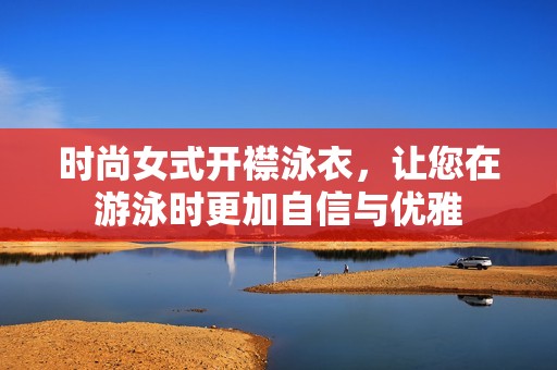 时尚女式开襟泳衣，让您在游泳时更加自信与优雅