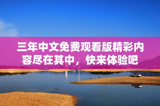三年中文免费观看版精彩内容尽在其中，快来体验吧