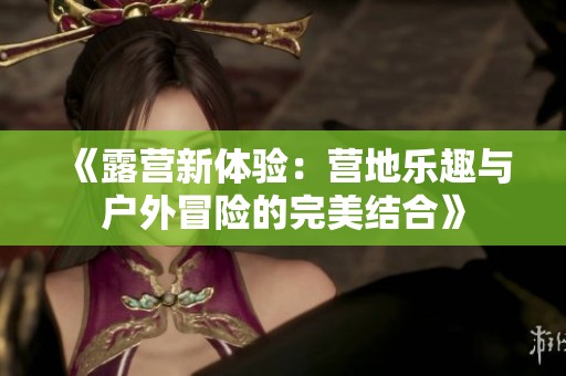 《露营新体验：营地乐趣与户外冒险的完美结合》
