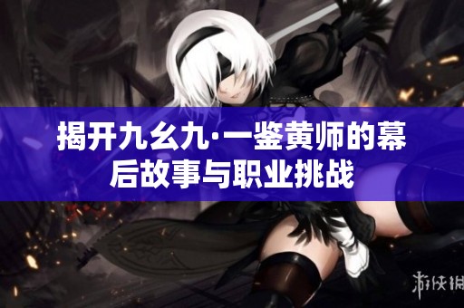 揭开九幺九·一鉴黄师的幕后故事与职业挑战
