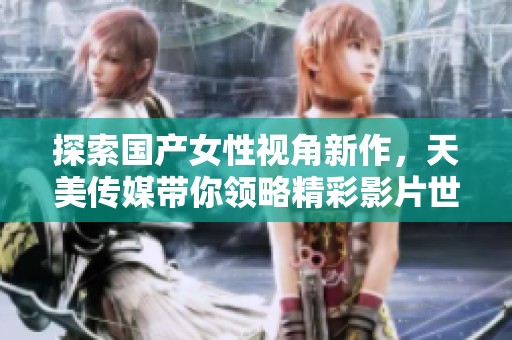 探索国产女性视角新作，天美传媒带你领略精彩影片世界