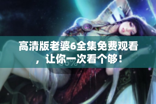 高清版老婆6全集免费观看，让你一次看个够！