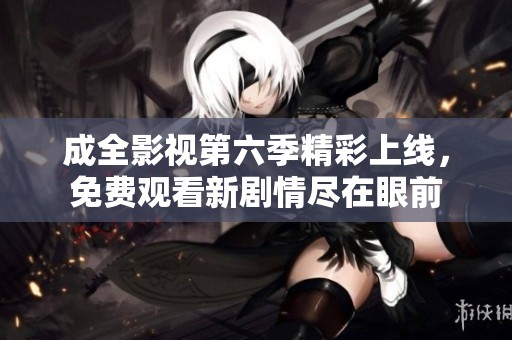 成全影视第六季精彩上线，免费观看新剧情尽在眼前