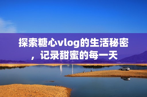 探索糖心vlog的生活秘密，记录甜蜜的每一天