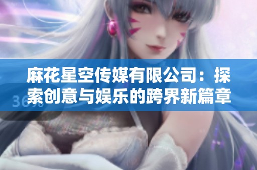 麻花星空传媒有限公司：探索创意与娱乐的跨界新篇章
