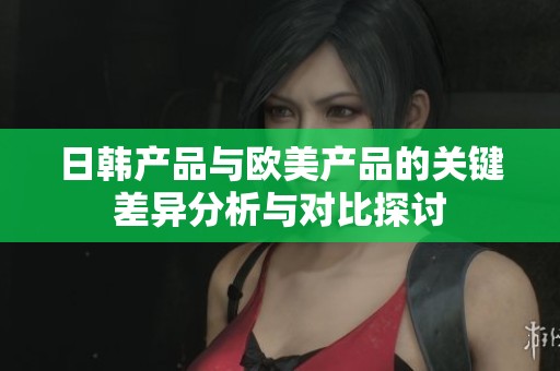日韩产品与欧美产品的关键差异分析与对比探讨