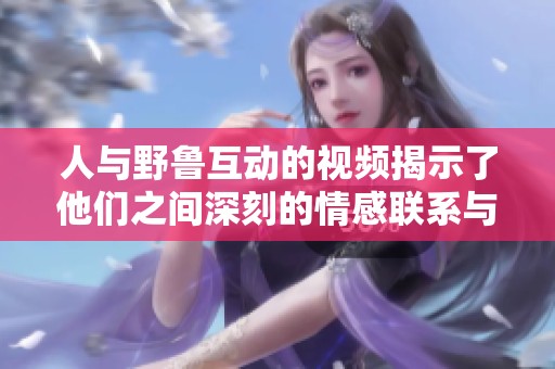 人与野鲁互动的视频揭示了他们之间深刻的情感联系与故事
