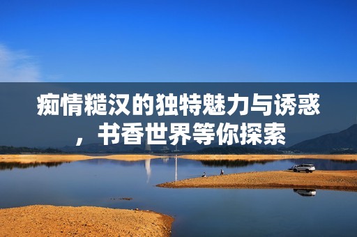 痴情糙汉的独特魅力与诱惑，书香世界等你探索