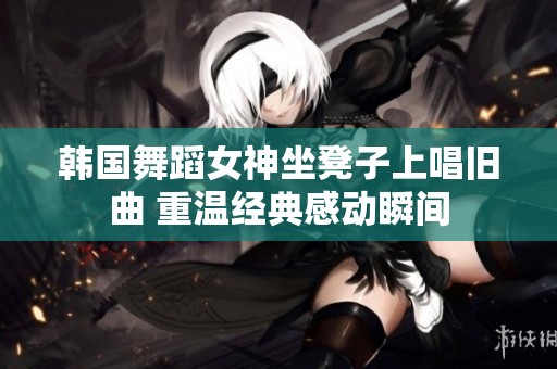韩国舞蹈女神坐凳子上唱旧曲 重温经典感动瞬间