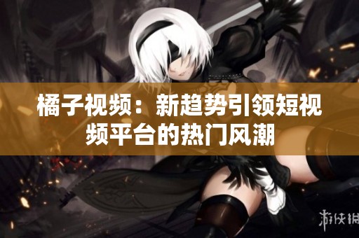 橘子视频：新趋势引领短视频平台的热门风潮