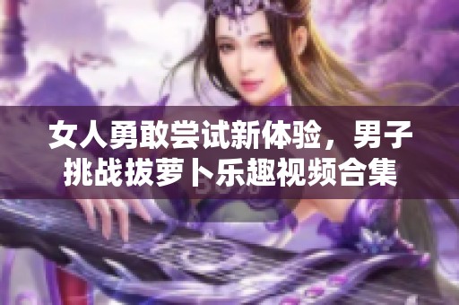 女人勇敢尝试新体验，男子挑战拔萝卜乐趣视频合集