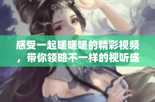 感受一起嗟嗟嗟的精彩视频，带你领略不一样的视听盛宴