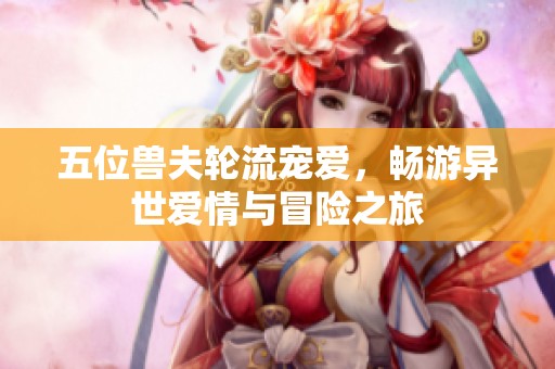 五位兽夫轮流宠爱，畅游异世爱情与冒险之旅