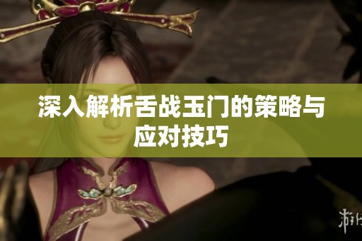 深入解析舌战玉门的策略与应对技巧