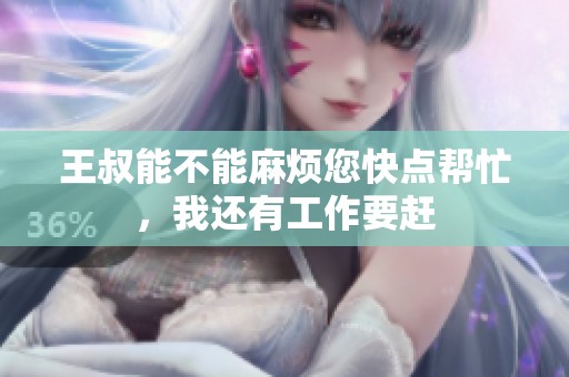 王叔能不能麻烦您快点帮忙，我还有工作要赶