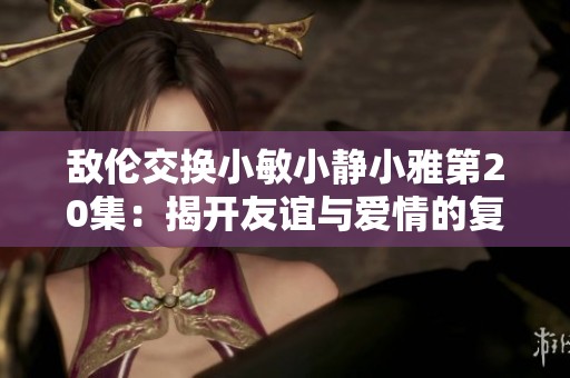 敌伦交换小敏小静小雅第20集：揭开友谊与爱情的复杂纠葛