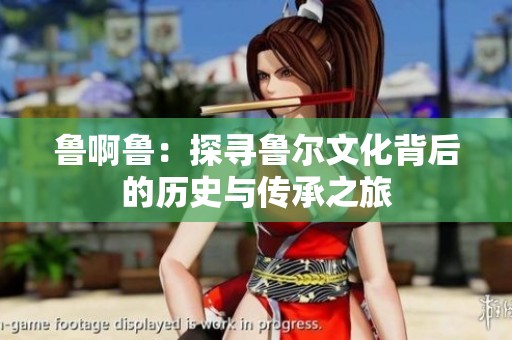 鲁啊鲁：探寻鲁尔文化背后的历史与传承之旅