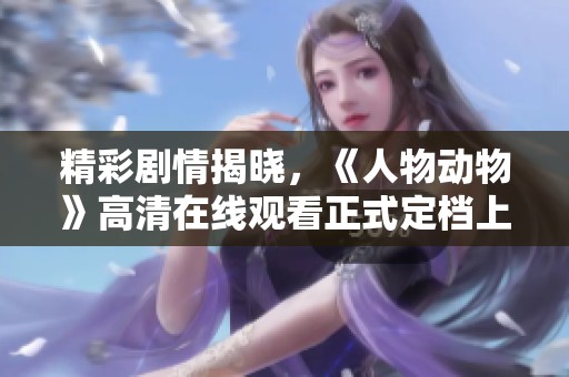 精彩剧情揭晓，《人物动物》高清在线观看正式定档上线